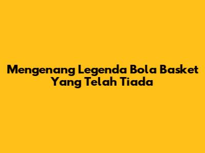 Mengenang Legenda Bola Basket Yang Telah Tiada