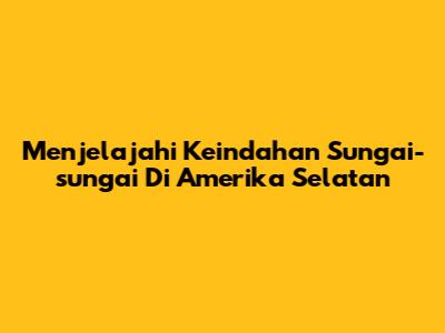 Menjelajahi Keindahan Sungai-sungai Di Amerika Selatan
