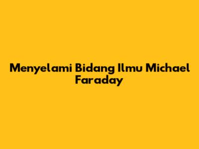 Menyelami Bidang Ilmu Michael Faraday