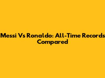 Messi Vs Ronaldo: All-Time Records Compared