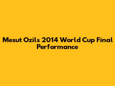 Mesut Ozil's 2014 World Cup Final Performance