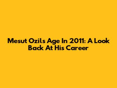 Mesut Ozil's Age In 2011: A Look Back At His Career