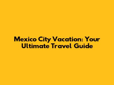 Mexico City Vacation: Your Ultimate Travel Guide