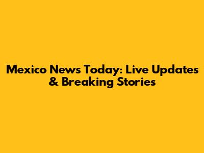 Mexico News Today: Live Updates & Breaking Stories