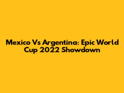 Mexico Vs Argentina: Epic World Cup 2022 Showdown
