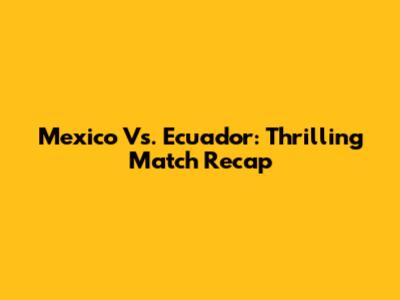 Mexico Vs. Ecuador: Thrilling Match Recap