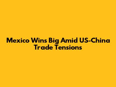 Mexico Wins Big Amid US-China Trade Tensions