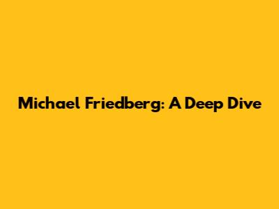 Michael Friedberg: A Deep Dive
