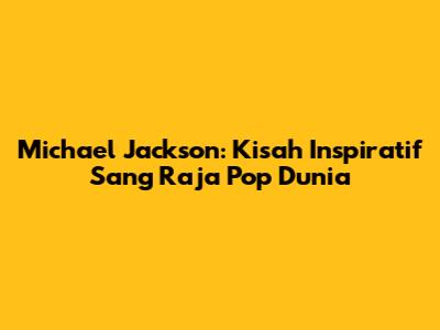 Michael Jackson: Kisah Inspiratif Sang Raja Pop Dunia