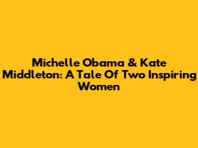 Michelle Obama & Kate Middleton: A Tale Of Two Inspiring Women