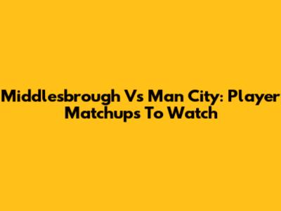 Middlesbrough Vs Man City: Player Matchups To Watch
