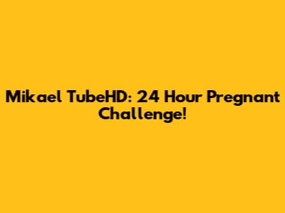 Mikael TubeHD: 24 Hour Pregnant Challenge!