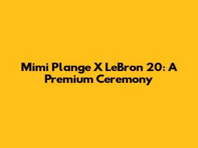 Mimi Plange X LeBron 20: A Premium Ceremony
