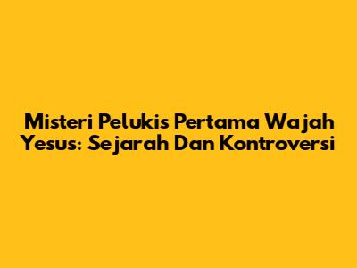 Misteri Pelukis Pertama Wajah Yesus: Sejarah Dan Kontroversi