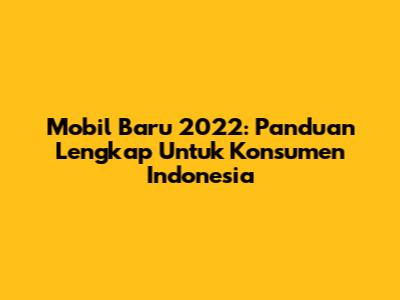 Mobil Baru 2022: Panduan Lengkap Untuk Konsumen Indonesia