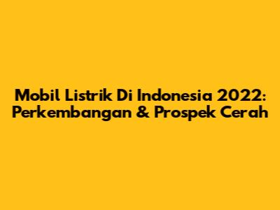 Mobil Listrik Di Indonesia 2022: Perkembangan & Prospek Cerah