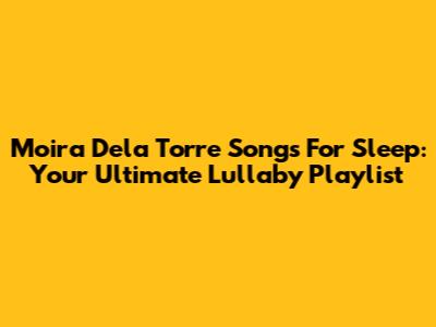 Moira Dela Torre Songs For Sleep: Your Ultimate Lullaby Playlist