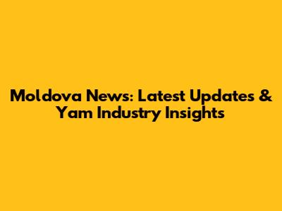 Moldova News: Latest Updates & Yam Industry Insights