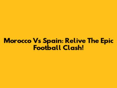 Morocco Vs Spain: Relive The Epic Football Clash!