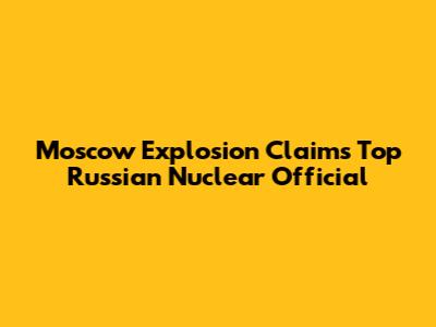 Moscow Explosion Claims Top Russian Nuclear Official