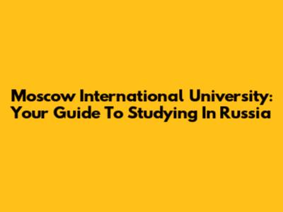 Moscow International University: Your Guide To Studying In Russia