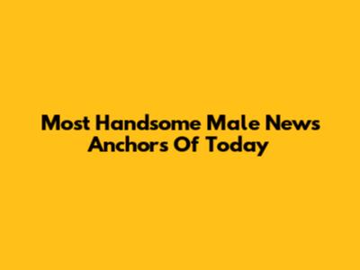 Most Handsome Male News Anchors Of Today