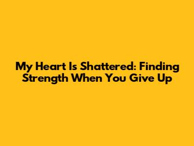 My Heart Is Shattered: Finding Strength When You Give Up