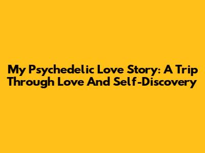 My Psychedelic Love Story: A Trip Through Love And Self-Discovery