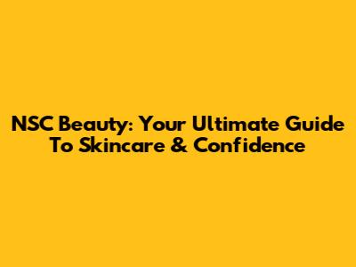NSC Beauty: Your Ultimate Guide To Skincare & Confidence