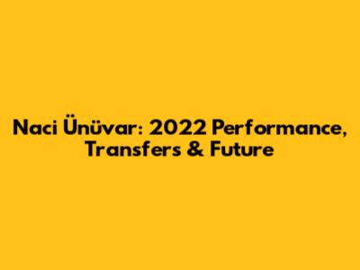 Naci Ünüvar: 2022 Performance, Transfers & Future