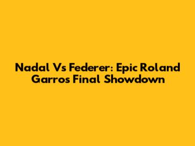 Nadal Vs Federer: Epic Roland Garros Final Showdown
