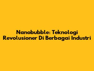 Nanobubble: Teknologi Revolusioner Di Berbagai Industri