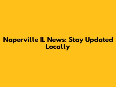 Naperville IL News: Stay Updated Locally