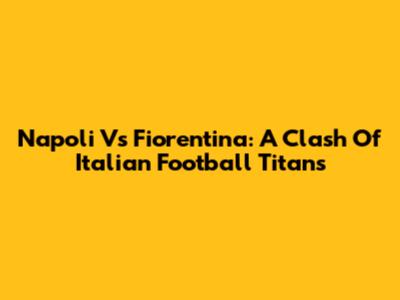 Napoli Vs Fiorentina: A Clash Of Italian Football Titans