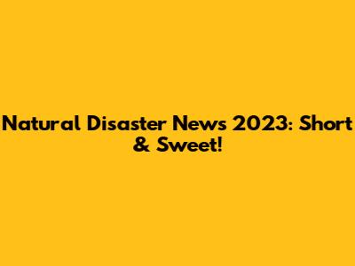 Natural Disaster News 2023: Short & Sweet!