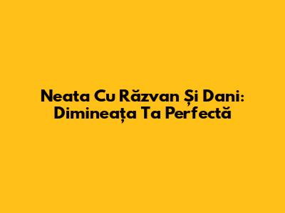 Neata Cu Răzvan Și Dani: Dimineața Ta Perfectă