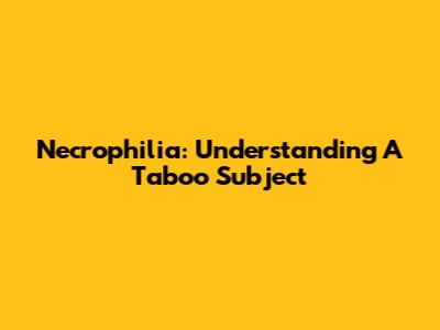 Necrophilia: Understanding A Taboo Subject
