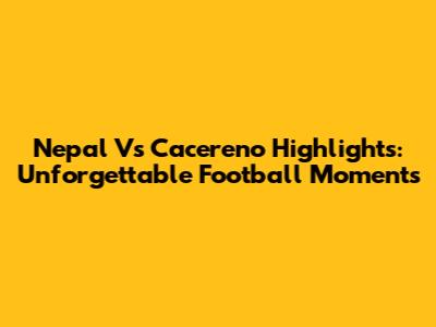 Nepal Vs Cacereno Highlights: Unforgettable Football Moments
