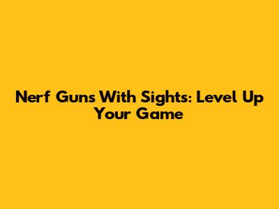 Nerf Guns With Sights: Level Up Your Game