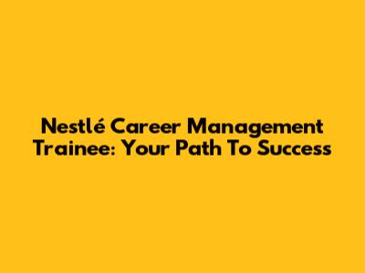 Nestlé Career Management Trainee: Your Path To Success