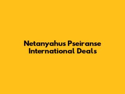 Netanyahu's Pseiranse International Deals