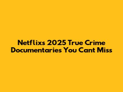 Netflix's 2025 True Crime Documentaries You Can't Miss