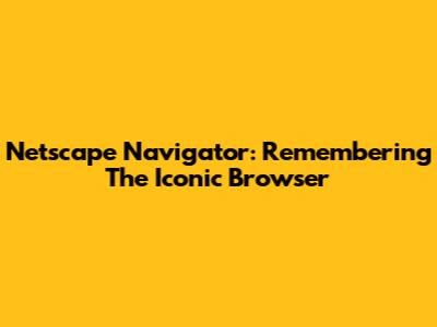 Netscape Navigator: Remembering The Iconic Browser