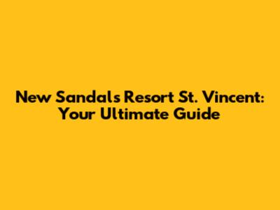 New Sandals Resort St. Vincent: Your Ultimate Guide