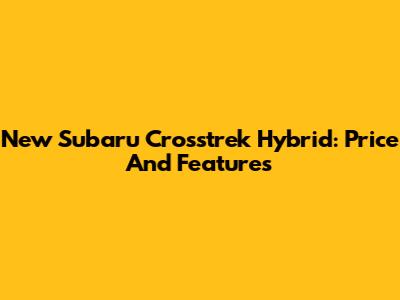 New Subaru Crosstrek Hybrid: Price And Features