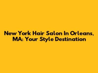 New York Hair Salon In Orleans, MA: Your Style Destination