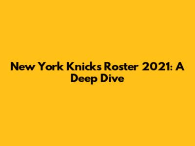 New York Knicks Roster 2021: A Deep Dive
