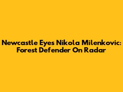 Newcastle Eyes Nikola Milenkovic: Forest Defender On Radar