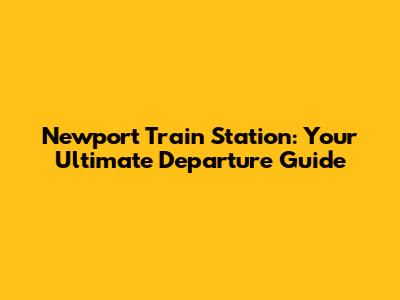 Newport Train Station: Your Ultimate Departure Guide