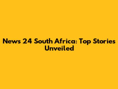 News 24 South Africa: Top Stories Unveiled